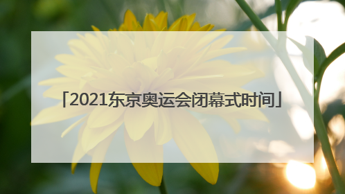 「2021东京奥运会闭幕式时间」2021东京奥运会闭幕式时间是中国时间还是日本时间